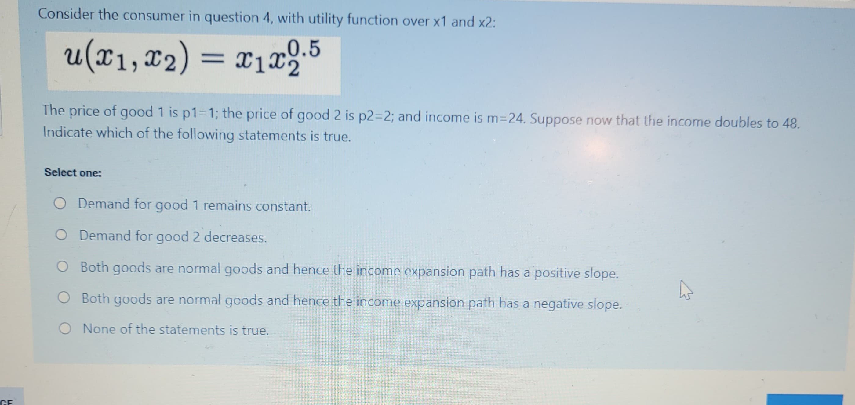 GE
Consider the consumer in question 4, with utility function over x1 and x2:
u(x₁, x₂) = x₁x2.5
x2):
The price of good 1 is p1=1; the price of good 2 is p2=2; and income is m=24. Suppose now that the income doubles to 48.
Indicate which of the following statements is true.
Select one:
O Demand for good 1 remains constant.
O Demand for good 2 decreases.
O Both goods are normal goods and hence the income expansion path has a positive slope.
O Both goods are normal goods and hence the income expansion path has a negative slope.
O None of the statements is true.
A