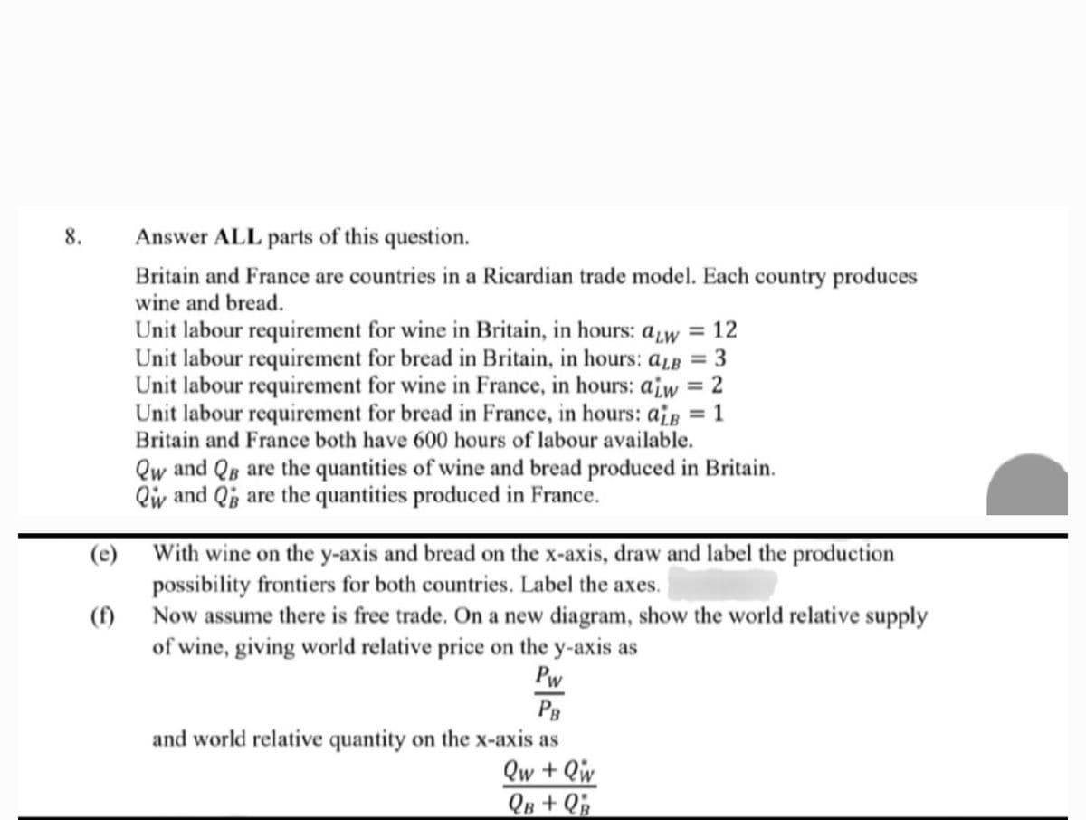 8.
(e)
(f)
Answer ALL parts of this question.
Britain and France are countries in a Ricardian trade model. Each country produces
wine and bread.
Unit labour requirement for wine in Britain, in hours: aw = 12
Unit labour requirement for bread in Britain, in hours: aLB = 3
Unit labour requirement for wine in France, in hours: aiw = 2
Unit labour requirement for bread in France, in hours: aiB = 1
Britain and France both have 600 hours of labour available.
Qw and QB are the quantities of wine and bread produced in Britain.
Qw and Q are the quantities produced in France.
With wine on the y-axis and bread on the x-axis, draw and label the production.
possibility frontiers for both countries. Label the axes.
Now assume there is free trade. On a new diagram, show the world relative supply
of wine, giving world relative price on the y-axis as
Pw
РВ
and world relative quantity on the x-axis as
Qw + Qw
QB +QB