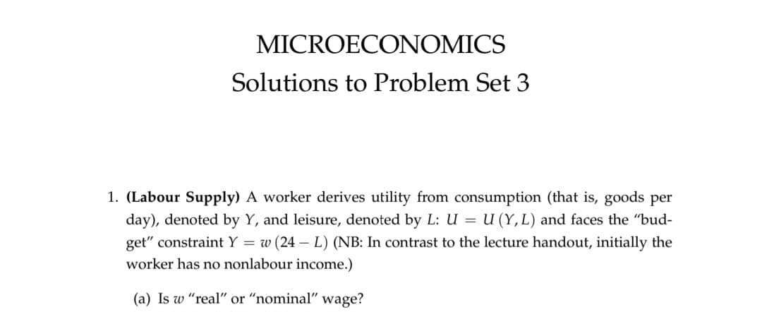 MICROECONOMICS
Solutions to Problem Set 3
1. (Labour Supply) A worker derives utility from consumption (that is, goods per
day), denoted by Y, and leisure, denoted by L: U = U (Y, L) and faces the "bud-
get" constraint Y = w (24L) (NB: In contrast to the lecture handout, initially the
worker has no nonlabour income.)
(a) Is w "real" or "nominal" wage?