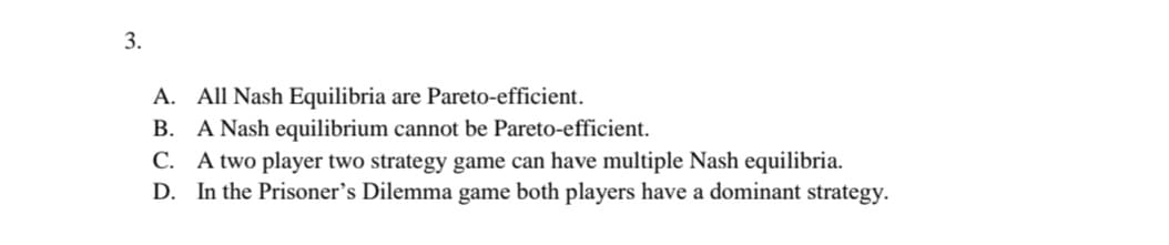 3.
A. All Nash Equilibria are Pareto-efficient.
B. A Nash equilibrium cannot be Pareto-efficient.
C. A two player two strategy game can have multiple Nash equilibria.
D. In the Prisoner's Dilemma game both players have a dominant strategy.
