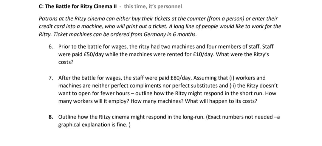 C: The Battle for Ritzy Cinema II- this time, it's personnel
Patrons at the Ritzy cinema can either buy their tickets at the counter (from a person) or enter their
credit card into a machine, who will print out a ticket. A long line of people would like to work for the
Ritzy. Ticket machines can be ordered from Germany in 6 months.
6. Prior to the battle for wages, the ritzy had two machines and four members of staff. Staff
were paid £50/day while the machines were rented for £10/day. What were the Ritzy's
costs?
7. After the battle for wages, the staff were paid £80/day. Assuming that (i) workers and
machines are neither perfect compliments nor perfect substitutes and (ii) the Ritzy doesn't
want to open for fewer hours - outline how the Ritzy might respond in the short run. How
many workers will it employ? How many machines? What will happen to its costs?
8. Outline how the Ritzy cinema might respond in the long-run. (Exact numbers not needed -a
graphical explanation is fine.)