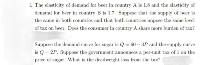 i. The elasticity of demand for beer in country A is 1.8 and the elasticity of
demand for beer in country B is 1.7. Suppose that the supply of beer is
the same in both countries and that both countries impose the same level
of tax on beer. Does the consumer in country A share more burden of tax?
Suppose the demand curve for sugar is Q = 60-3P and the supply curve
is Q 2P. Suppose the government announces a per-unit tax of 1 on the
price of sugar. What is the deadweight loss from the tax?