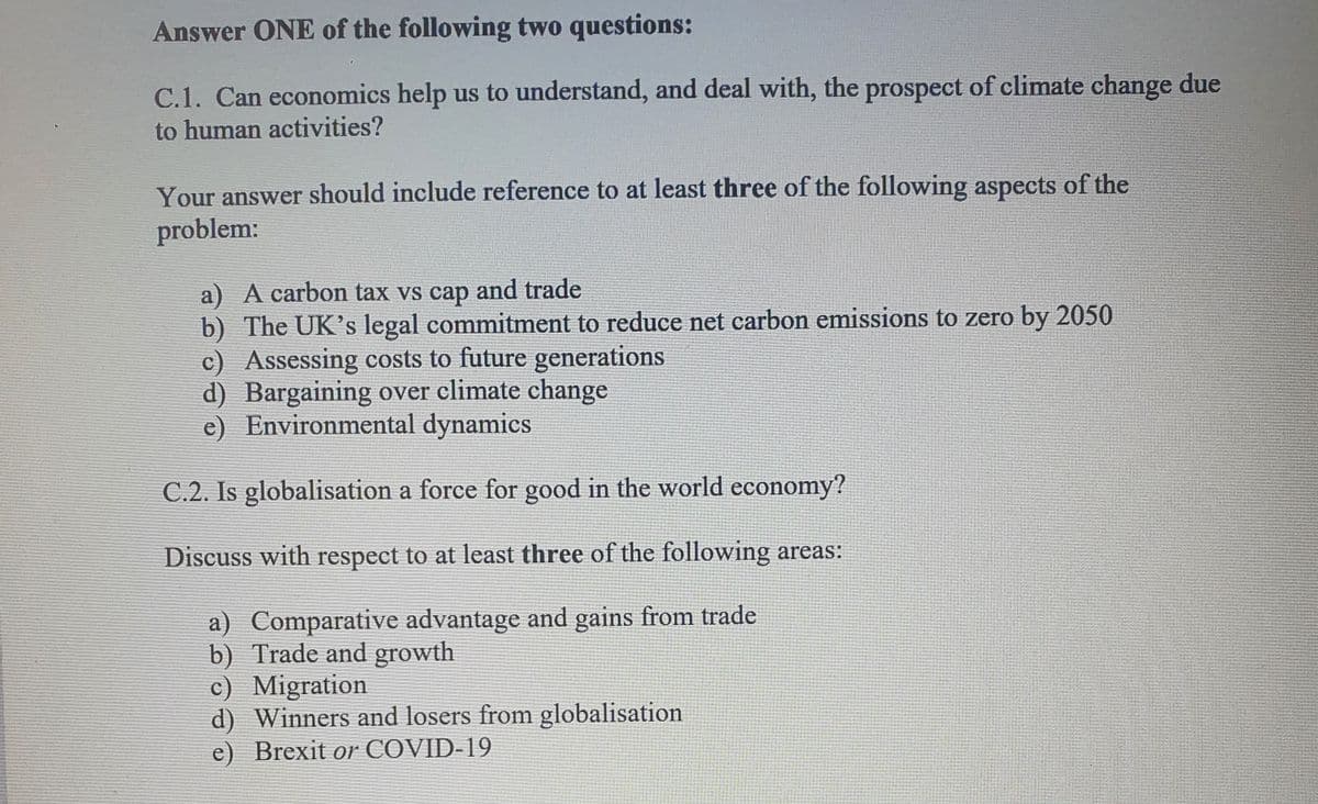 Answer ONE of the following two questions:
C.1. Can economics help us to understand, and deal with, the prospect of climate change due
to human activities?
Your answer should include reference to at least three of the following aspects of the
problem:
a) A carbon tax vs cap and trade
b) The UK's legal commitment to reduce net carbon emissions to zero by 2050
c) Assessing costs to future generations
d) Bargaining over climate change
e) Environmental dynamics
C.2. Is globalisation a force for good in the world economy?
Discuss with respect to at least three of the following areas:
a) Comparative advantage and gains from trade
b) Trade and growth
c) Migration
d) Winners and losers from globalisation
e) Brexit or COVID-19
