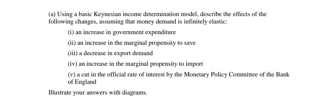 (a) Using a basic Keynesian income determination model, describe the effects of the
following changes, assuming that money demand is infinitely elastic:
(i) an increase in government expenditure
(ii) an increase in the marginal propensity to save
(iii) a decrease in export demand
(iv) an increase in the marginal propensity to import
(v) a cut in the official rate of interest by the Monetary Policy Committee of the Bank
of England
Illustrate your answers with diagrams.