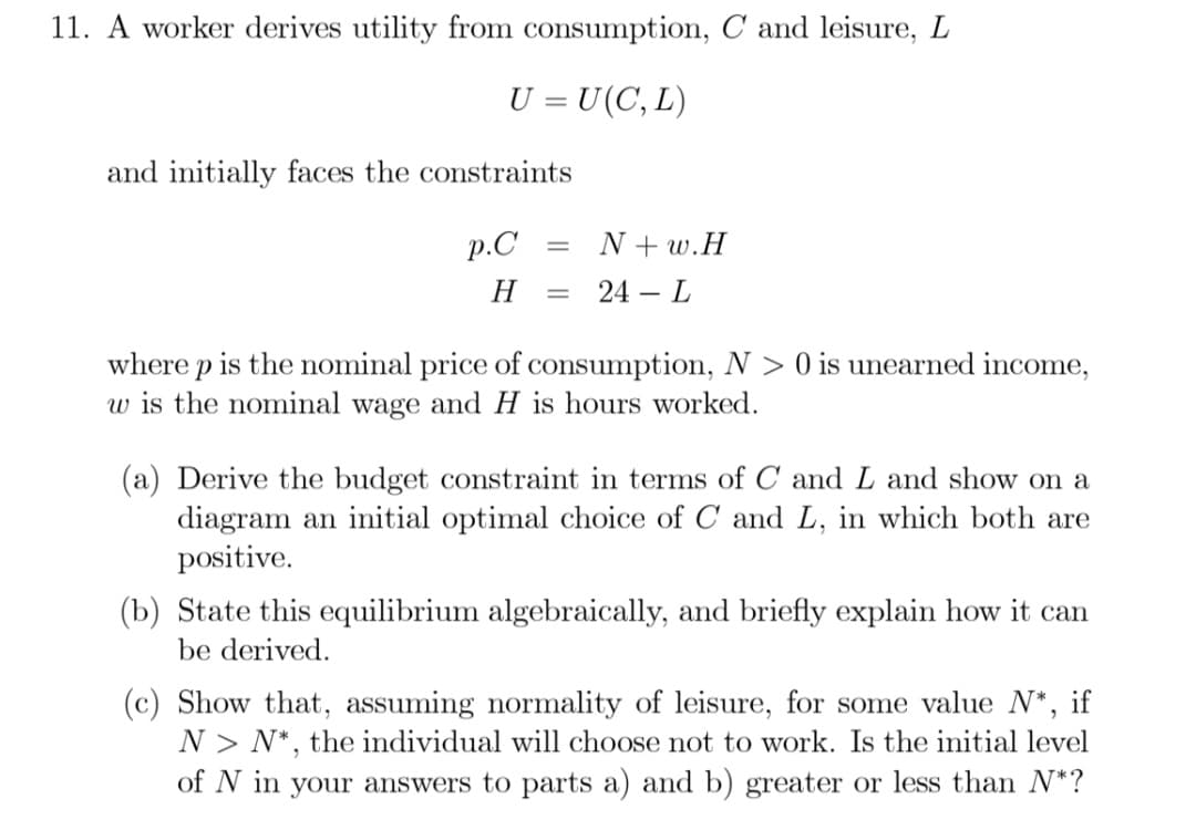 11. A worker derives utility from consumption, C and leisure, L
U = U(C, L)
and initially faces the constraints
p.C
= N+w.H
H = 24 - L
where p is the nominal price of consumption, N> 0 is unearned income,
w is the nominal wage and H is hours worked.
(a) Derive the budget constraint in terms of C and L and show on a
diagram an initial optimal choice of C and L, in which both are
positive.
(b) State this equilibrium algebraically, and briefly explain how it can
be derived.
(c) Show that, assuming normality of leisure, for some value N*, if
N> N*, the individual will choose not to work. Is the initial level
of N in your answers to parts a) and b) greater or less than N*?