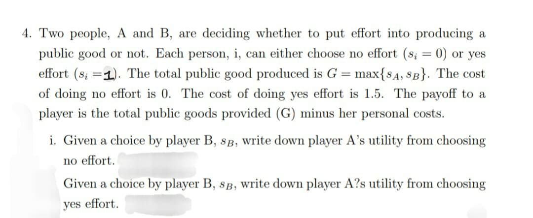 4. Two people, A and B, are deciding whether to put effort into producing a
public good or not. Each person, i, can either choose no effort (s; = 0) or yes
effort (s; 1). The total public good produced is G = max{SA, SB}. The cost
of doing no effort is 0. The cost of doing yes effort is 1.5. The payoff to a
player is the total public goods provided (G) minus her personal costs.
i. Given a choice by player B, SB, write down player A's utility from choosing
no effort.
Given a choice by player B, SB, write down player A?s utility from choosing
yes effort.