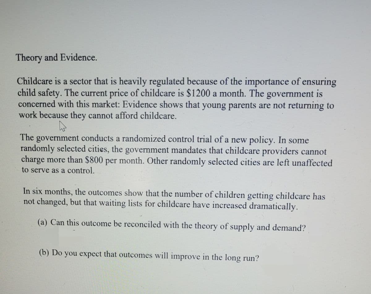 Theory and Evidence.
Childcare is a sector that is heavily regulated because of the importance of ensuring
child safety. The current price of childcare is $1200 a month. The government is
concerned with this market: Evidence shows that young parents are not returning to
work because they cannot afford childcare.
The government conducts a randomized control trial of a new policy. In some
randomly selected cities, the government mandates that childcare providers cannot
charge more than $800 per month. Other randomly selected cities are left unaffected
to serve as a control.
In six months, the outcomes show that the number of children getting childcare has
not changed, but that waiting lists for childcare have increased dramatically.
(a) Can this outcome be reconciled with the theory of supply and demand?
(b) Do you expect that outcomes will improve in the long run?