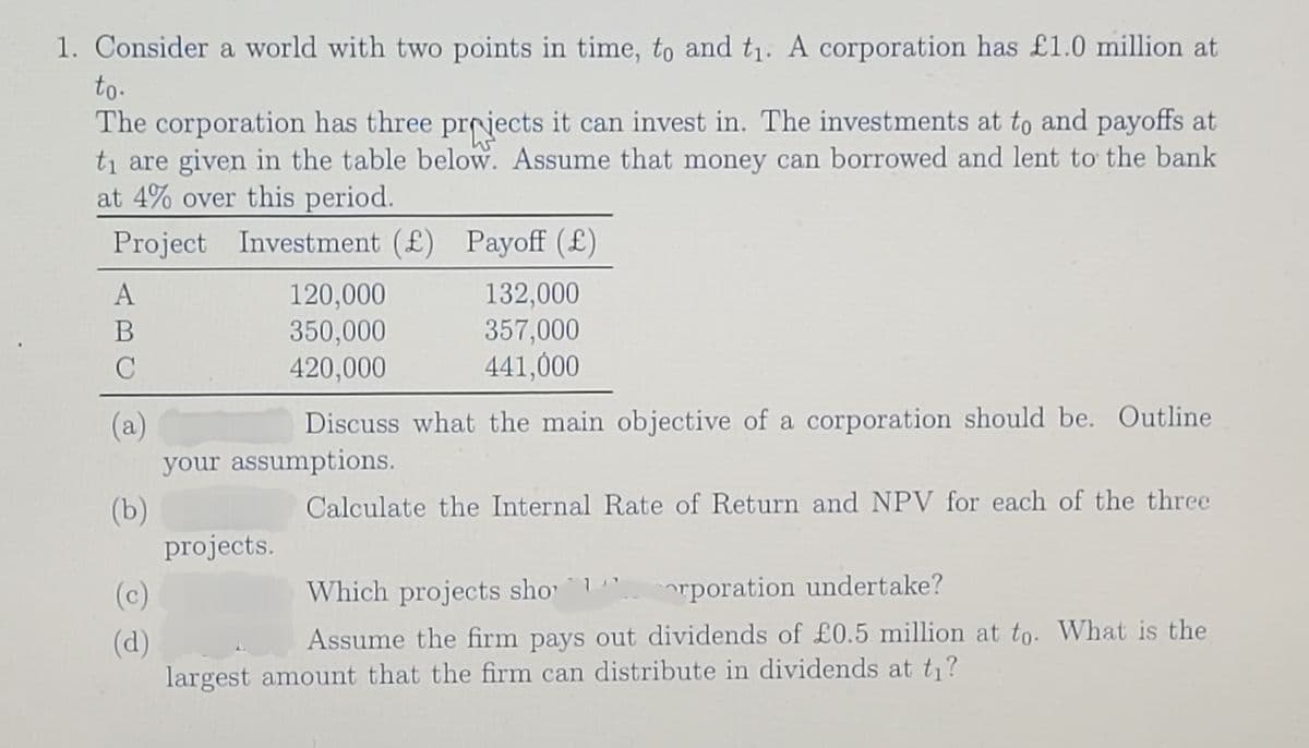 1. Consider a world with two points in time, to and t₁. A corporation has £1.0 million at
to.
The corporation has three projects it can invest in. The investments at to and payoffs at
t₁ are given in the table below. Assume that money can borrowed and lent to the bank
at 4% over this period.
Project Investment (£) Payoff (£)
A
B
C
(a)
(c)
(d)
120,000
350,000
420,000
Discuss what the main objective of a corporation should be. Outline
your assumptions.
(b)
Calculate the Internal Rate of Return and NPV for each of the three
projects.
132,000
357,000
441,000
Which projects shorporation undertake?
Assume the firm pays out dividends of £0.5 million at to. What is the
largest amount that the firm can distribute in dividends at t₁?