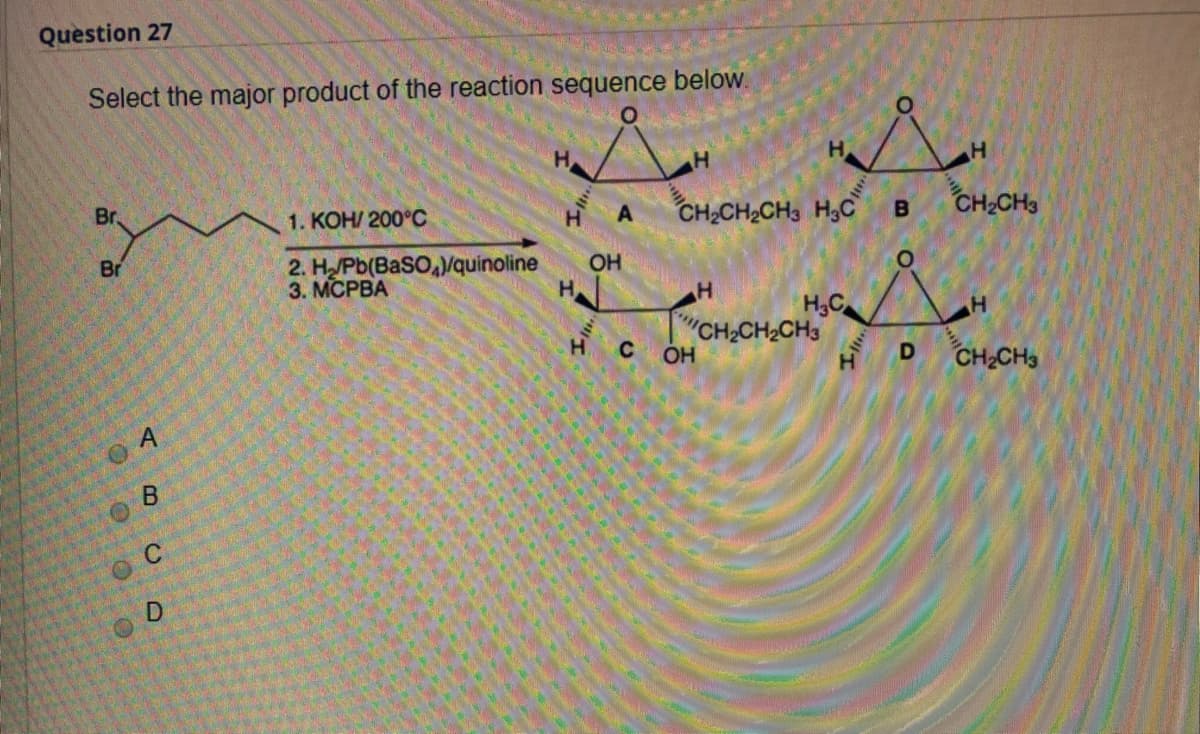 Question 27
Select the major product of the reaction sequence below.
H.
Br
1. KOH/ 200°C
A
CH2CH2CH3 H,C
CH CH3
Br
2. H/Pb(BASO,/quinoline
3. МСРВА
OH
H
H,C
CH-CH2CH3
C OH
H
CH2CH3
O A
