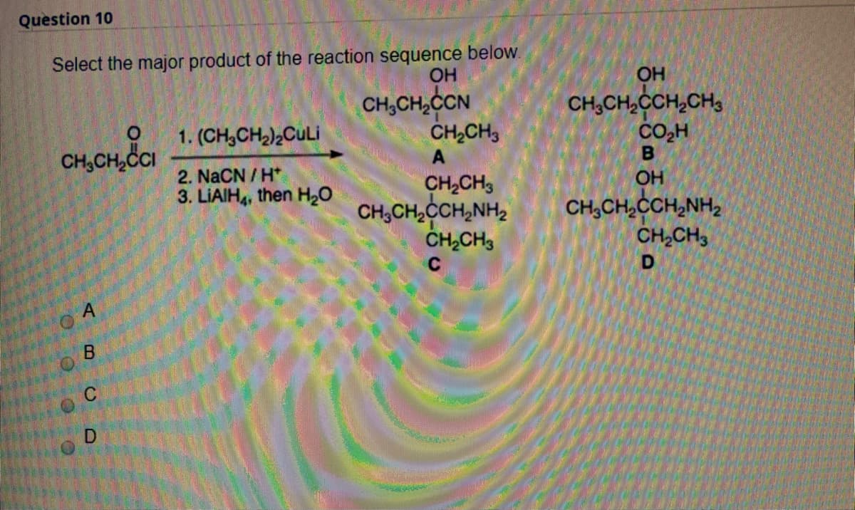 Question 10
Select the major product of the reaction sequence below.
OH
CH,CH,CCN
CH,CH,
OH
CH,CH,CCH,CH,
CO,H
1. (CH,CH2)2CULI
CH,CH,CI
2. NaCN / H*
3. LIAIH4, then H2O
CH,CH,
CH,CH,CH,NH,
ČH,CH3
OH
CH,CH,CCH,NH,
CH,CH3
D
B.
C
