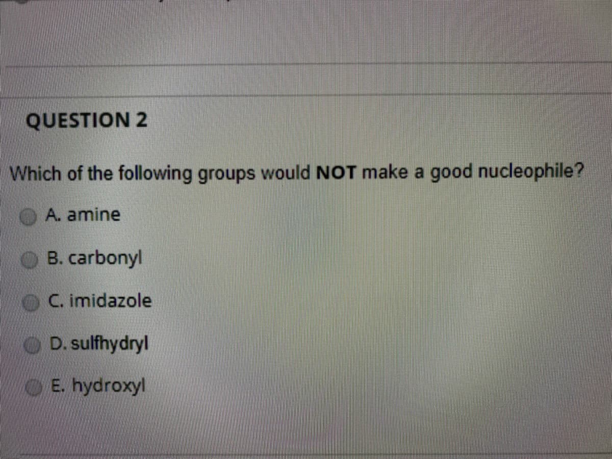 QUESTION 2
Which of the following groups would NOT make a good nucleophile?
A. amine
B. carbonyl
C. imidazole
D. sulfhydryl
E. hydroxyl
