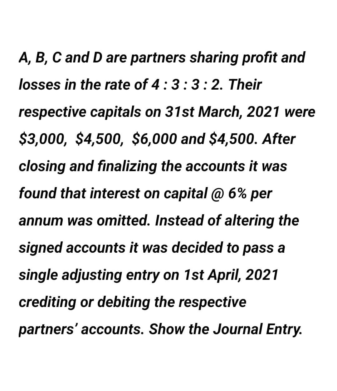 A, B, C and D are partners sharing profit and
losses in the rate of 4:3 :3:2. Their
respective capitals on 31st March, 2021 were
$3,000, $4,500, $6,000 and $4,500. After
closing and finalizing the accounts it was
found that interest on capital @ 6% per
annum was omitted. Instead of altering the
signed accounts it was decided to pass a
single adjusting entry on 1st April, 2021
crediting or debiting the respective
partners' accounts. Show the Journal Entry.