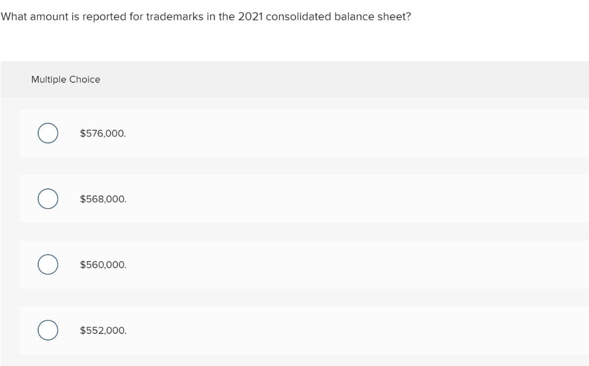 What amount is reported for trademarks in the 2021 consolidated balance sheet?
Multiple Choice
O
$576,000.
$568,000.
$560,000.
$552,000.