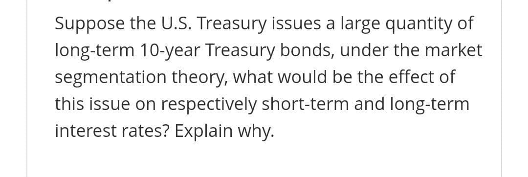 Suppose the U.S. Treasury issues a large quantity of
long-term 10-year Treasury bonds, under the market
segmentation theory, what would be the effect of
this issue on respectively short-term and long-term
interest rates? Explain why.
