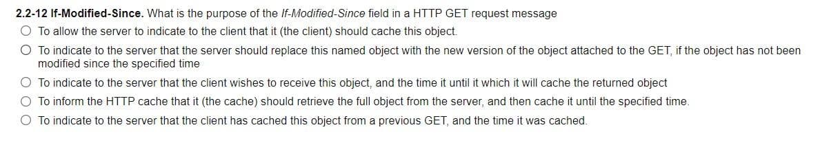 2.2-12 If-Modified-Since. What is the purpose of the If-Modified-Since field in a HTTP GET request message
O To allow the server to indicate to the client that it (the client) should cache this object.
O To indicate to the server that the server should replace this named object with the new version of the object attached to the GET, if the object has not been
modified since the specified time
O To indicate to the server that the client wishes to receive this object, and the time it until it which it will cache the returned object
O To inform the HTTP cache that it (the cache) should retrieve the full object from the server, and then cache it until the specified time.
O To indicate to the server that the client has cached this object from a previous GET, and the time it was cached.