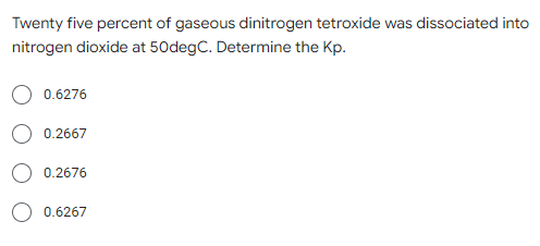 Twenty five percent of gaseous dinitrogen tetroxide was dissociated into
nitrogen dioxide at 50degC. Determine the Kp.
0.6276
0.2667
0.2676
0.6267