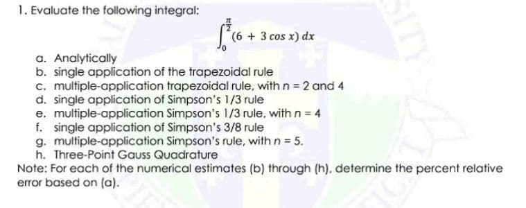1. Evaluate the following integral:
(++ 3 cos x) dx
a. Analytically
b. single application of the trapezoidal rule
c. multiple-application trapezoidal rule, with n = 2 and 4
d. single application of Simpson's 1/3 rule
e. multiple-application Simpson's 1/3 rule, with n = 4
f. single application of Simpson's 3/8 rule
g. multiple-application Simpson's rule, with n 5.
h. Three-Point Gauss Quadrature
Note: For each of the numerical estimates (b) through (h). determine the percent relative
error based on (a).
SITY
