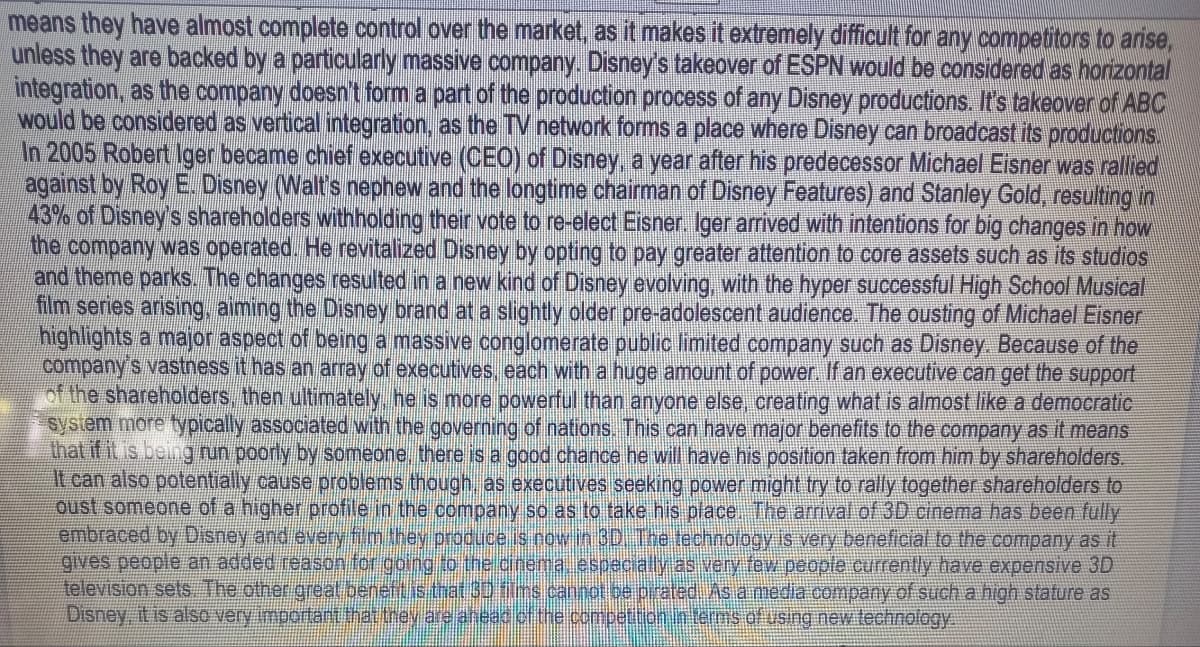 means they have almost complete control over the market, as it makes it extremely difficult for any competitors to arise,
unless they are backed by a particularly massive company. Disney's takeover of ESPN would be considered as horizontal
integration, as the company doesn't form a part of the production process of any Disney productions. It's takeover of ABC
would be considered as vertical integration, as the TV network forms a place where Disney can broadcast its productions.
In 2005 Robert Iger became chief executive (CEO) of Disney, a year after his predecessor Michael Eisner was rallied
against by Roy E. Disney (Walt's nephew and the longtime chairman of Disney Features) and Stanley Gold, resulting in
43% of Disney's shareholders withholding their vote to re-elect Eisner. Iger arrived with intentions for big changes in how
the company was operated. He revitalized Disney by opting to pay greater attention to core assets such as its studios
and theme parks. The changes resulted in a new kind of Disney evolving, with the hyper successful High School Musical
film series arising, aiming the Disney brand at a slightly older pre-adolescent audience. The ousting of Michael Eisner
highlights a major aspect of being a massive conglomerate public limited company such as Disney. Because of the
company's vastness it has an array of executives, each with a huge amount of power. If an executive can get the support
of the shareholders, then ultimately, he is more powerful than anyone else, creating what is almost like a democratic
system more typically associated with the governing of nations. This can have major benefits to the company as it means
that if it is being run poorly by someone, there is a good chance he will have his position taken from him by shareholders.
It can also potentially cause problems though, as executives seeking power might try to rally together shareholders to
oust someone of a higher profile in the company so as to take his place. The arrival of 3D cinema has been fully
embraced by Disney and every film they produce is now in 3D. The technology is very beneficial to the company as it
gives people an added reason for going to the cinema, especially as very few people currently have expensive 3D
television sets. The other great beneft is that 3D films cannot be pirated. As a media company of such a high stature as
Disney, it is also very important that they are ahead of the competition in terms of using new technology.