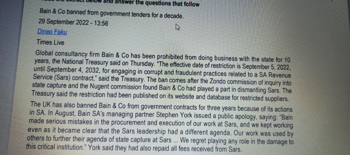 and answer the questions that follow
Bain & Co banned from government tenders for a decade.
29 September 2022-13:56
Dineo Faku
Times Live
Global consultancy firm Bain & Co has been prohibited from doing business with the state for 10
years, the National Treasury said on Thursday. “The effective date of restriction is September 5, 2022,
until September 4, 2032, for engaging in corrupt and fraudulent practices related to a SA Revenue
Service (Sars) contract," said the Treasury. The ban comes after the Zondo commission of inquiry into
state capture and the Nugent commission found Bain & Co had played a part in dismantling Sars. The
Treasury said the restriction had been published on its website and database for restricted suppliers.
The UK has also banned Bain & Co from government contracts for three years because of its actions
in SA. In August, Bain SA's managing partner Stephen York issued a public apology, saying: "Bain
made serious mistakes in the procurement and execution of our work at Sars, and we kept working
even as it became clear that the Sars leadership had a different agenda. Our work was used by
others to further their agenda of state capture at Sars... We regret playing any role in the damage to
this critical institution." York said they had also repaid all fees received from Sars.