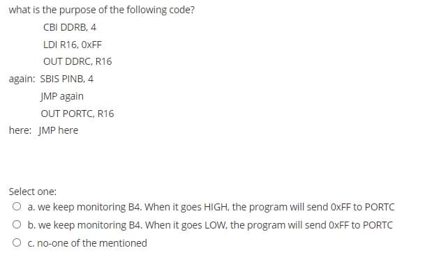 what is the purpose of the following code?
CBI DDRB, 4
LDI R16, OXFF
OUT DDRC, R16
again: SBIS PINB, 4
JMP again
OUT PORTC, R16
here: JMP here
Select one:
O a. we keep monitoring B4. When it goes HIGH, the program will send OXFF to PORTC
O b. we keep monitoring B4. When it goes LOW, the program will send OXFF to PORTC
O c. no-one of the mentioned
