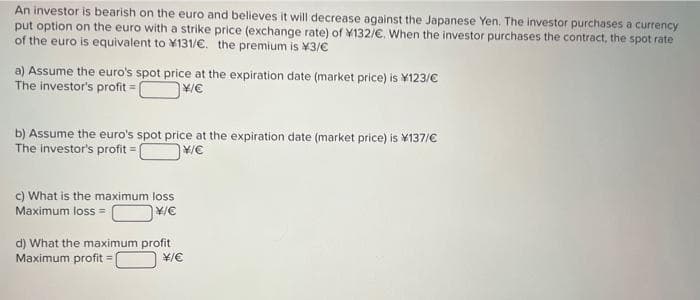 An investor is bearish on the euro and believes it will decrease against the Japanese Yen. The investor purchases a currency
put option on the euro with a strike price (exchange rate) of ¥132/€. When the investor purchases the contract, the spot rate
of the euro is equivalent to 131/€. the premium is ¥3/€
a) Assume the euro's spot price at the expiration date (market price) is ¥123/€
The investor's profit=C
¥/€
b) Assume the euro's spot price at the expiration date (market price) is ¥137/€
The investor's profit=[
¥/€
c) What is the maximum loss
Maximum loss =
¥/C
d) What the maximum profit
Maximum profit=
¥/€