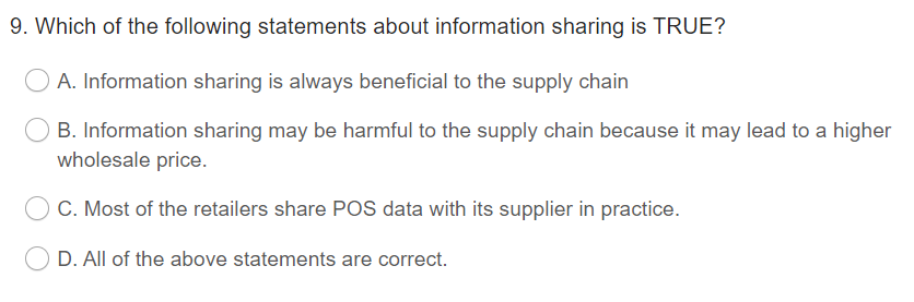 9. Which of the following statements about information sharing is TRUE?
A. Information sharing is always beneficial to the supply chain
B. Information sharing may be harmful to the supply chain because it may lead to a higher
wholesale price.
C. Most of the retailers share POS data with its supplier in practice.
D. All of the above statements are correct.