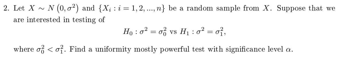 2. Let X~ N (0,0²) and {X; : i = 1, 2, ..., n} be a random sample from X. Suppose that we
are interested in testing of
Ho: o² = 02
of vs H₁ : 0² = 0²,
1
where o o. Find a uniformity mostly powerful test with significance level a.