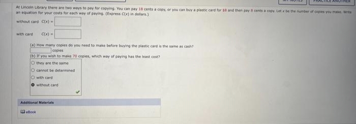 At Lincoln Library there are two ways to pay for copying. You can pay 18 cents a copy, or you can buy a plastic card for $8 and then pay 8 cents a copy. Let x be the number of copies you make. Write
an equation for your costs for each way of paying. (Express C(x) in dollars.)
without card C(x) =
with card C(x) =
(a) How many copies do you need to make before buying the plastic card is the same as cash?
copies
(b) If you wish to make 70 copies, which way of paying has the least cost?
O they are the same
cannot be determined
with card
without card
Additional Materials
TILE ANOTHER
eBook