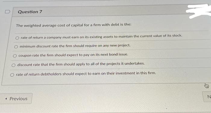 Question 7
The weighted average cost of capital for a firm with debt is the:
rate of return a company must earn on its existing assets to maintain the current value of its stock.
minimum discount rate the firm should require on any new project.
coupon rate the firm should expect to pay on its next bond issue.
discount rate that the firm should apply to all of the projects it undertakes.
rate of return debtholders should expect to earn on their investment in this firm.
« Previous
{
N