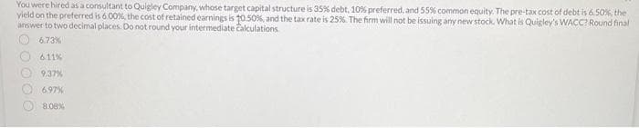You were hired as a consultant to Quigley Company, whose target capital structure is 35% debt, 10% preferred, and 55% common equity. The pre-tax cost of debt is 6.50%, the
yield on the preferred is 6.00%, the cost of retained earnings is 10.50%, and the tax rate is 25%. The firm will not be issuing any new stock. What is Quigley's WACC? Round final
answer to two decimal places. Do not round your intermediate calculations
6.73%
6.11%
OO
9.37%
6.97%
8.08%