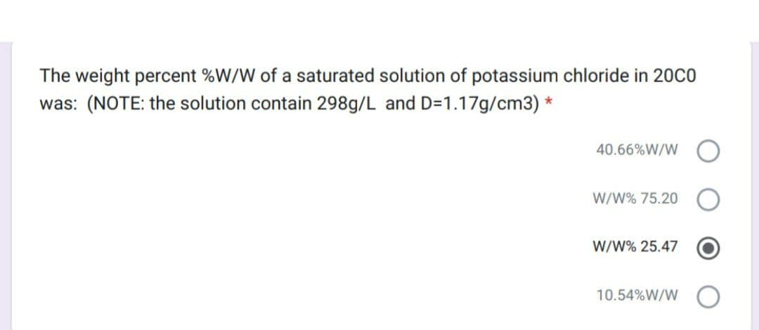 The weight percent %W/W of a saturated solution of potassium chloride in 200CO
was: (NOTE: the solution contain 298g/L and D=1.17g/cm3) *
40.66%W/W
W/W% 75.20
W/W% 25.47
10.54%W/W
