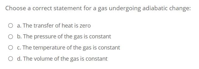 Choose a correct statement for a gas undergoing adiabatic change:
O a. The transfer of heat is zero
O b. The pressure of the gas is constant
O c. The temperature of the gas is constant
O d. The volume of the gas is constant
