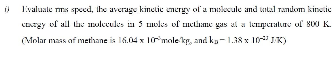 i)
Evaluate rms speed, the average kinetic energy of a molecule and total random kinetic
energy of all the molecules in 5 moles of methane gas at a temperature of 800 K.
(Molar mass of methane is 16.04 x 10*mole/kg, and kB = 1.38 x 10-23 J/K)
