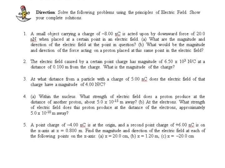 Direction Solve the following problems using the principles of Electric Field Show
your complete solutions.
1. A small object carrying a charge of -8.00 nC is acted upon by downward force of 20.0
nN when placed at a certain point in an electric field. (a) What are the magnitude and
direction of the electric field at the point in question? (b) What would be the magnitude
and direction of the force acting on a proton placed at this same pont in the electric field?
2. The electric field caused by a certain point charge has magnitude of 6.50 x 103 N/C at a
distance of 0.100 m from the charge. What is the magnitude of the charge?
3. At what distance from a particle with a charge of 5.00 nC does the electric field of that
charge have a magnitude of 4.00 N/C?
4. (a) Within the nucleus. What strength of electric field does a proton produce at the
distance of another proton, about 5.0 x 10-15 m away? (b) At the electrons. What strength
of electric field does this proton produce at the distance of the electrons, approsaimately
5.0 x 10-10 m away?
5. A point charge of 4.00 nC is at the origin, and a second point charge of +6.00 nC is on
the x-azis at x = 0.800 m Find the magnitude and direction of the electric field at each of
the following points on the x-axis: (a) x= 20.0 cm, (b) x 1.20 m, (c) x= -20.0 cm

