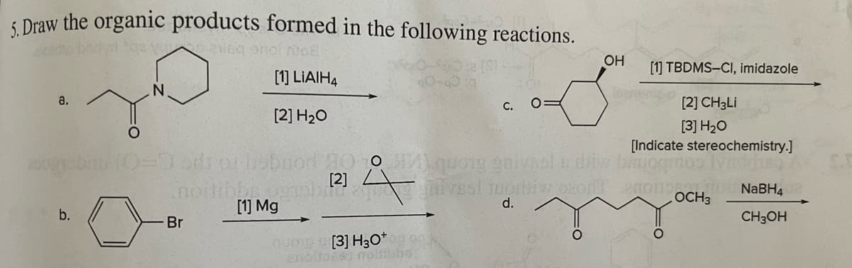 5. Draw the organic products formed in the following reactions.
az vo 2169 snol mo
40-60 g
a.
b.
N
[1] LIAIH4
[2] H₂O
odior hobnod
noitibbs, ogrob
[1] Mg
Br
[2]
Å
quore [3] H3O+
C. O
OH
Isprie
[1] TBDMS-Cl, imidazole
[2] CH3Li
[3] H₂O
[Indicate stereochemistry.]
quong griynol is dit bruggmos lynddisa
vesi tuontiv
d.
of enousNaBH42
OCH3
CH3OH