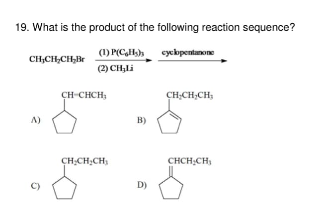 19. What is the product of the following reaction sequence?
CH3CH₂CH₂Br
A)
(1) P(C6H5)3
(2) CH;Li
CH=CHCH3
CH₂CH₂CH3
B)
D)
cyclopentanone
CH₂CH₂CH3
CHCH₂CH3