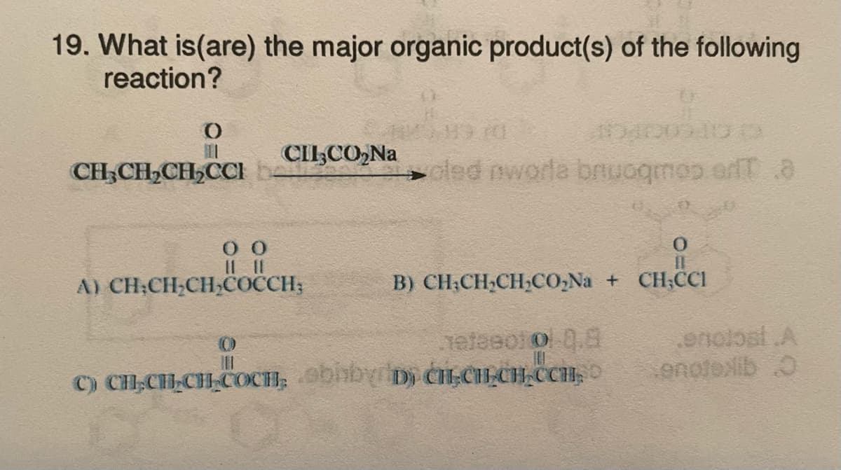 19. What is(are) the major organic product(s) of the following
reaction?
O
III
CH₂CH₂CH₂CCI b
CII CO₂Na
00
11 11
A) CH-CH₂CH₂COCCH;
oled nworla bruoqmos en a
B) CH;CHẠCH CONa + CH, CC1
nefeeofol 0.8
|||
C) CH₂CH-CH-COCH, obby D) CH CH CH CCH,
enclosi.A
enotexlib O