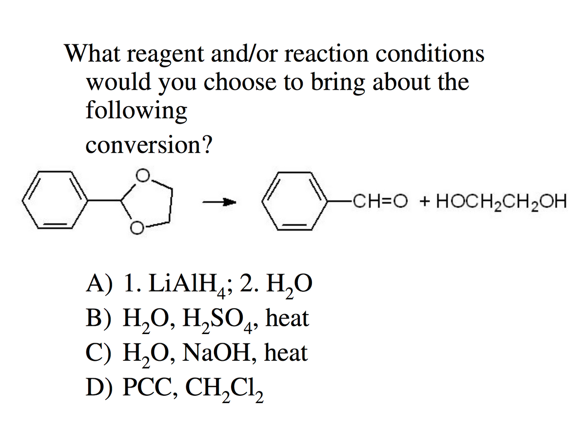 What reagent and/or reaction conditions
would you choose to bring about the
following
conversion?
C
A) 1. LiAlH₂; 2. H₂O
B) H₂O, H₂SO4, heat
C) H₂O, NaOH, heat
D) PCC, CH₂Cl₂
CH=O + HOCH₂CH₂OH