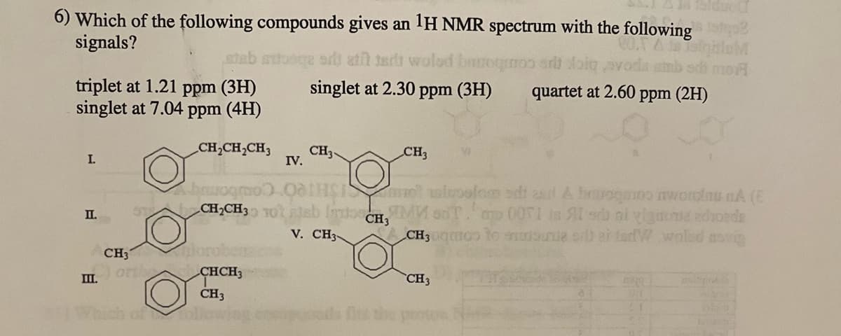 6) Which of the following compounds gives an 1H NMR spectrum with the following
signals?
triplet at 1.21 ppm (3H)
singlet at 7.04 ppm (4H)
CH₂CH₂CH3
I.
II.
III.
CH3
orthy
stab autosqe si ati tert wolod burrognoo art doig
singlet at 2.30 ppm (3H)
poro
brogr
ST CH₂CH3 10 ab
CHCH3
CH3
foll
IV.
CH3
OHS
V. CH3-
CH₂
CH3
M
aslepotom sdt al & bravogoo awominu nA (E
mo 0071 is Al arb ni vignona edvoeds
co to morsure or ai tarW woled anvin
CH3
quartet at 2.60 ppm (2H)
CH3