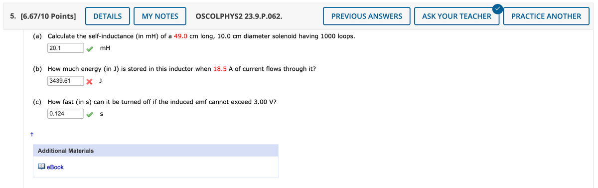 PREVIOUS ANSWERS
ASK YOUR TEACHER
PRACTICE ANOTHER
5. [6.67/10 Points]
DETAILS
MY NOTES
OSCOLPHYS2 23.9.P.062.
(a) Calculate the self-inductance (in mH) of a 49.0 cm long, 10.0 cm diameter solenoid having 1000 loops.
20.1
mH
+
(b) How much energy (in J) is stored in this inductor when 18.5 A of current flows through it?
3439.61
× J
(c) How fast (in s) can it be turned off if the induced emf cannot exceed 3.00 V?
0.124
Additional Materials
eBook
S