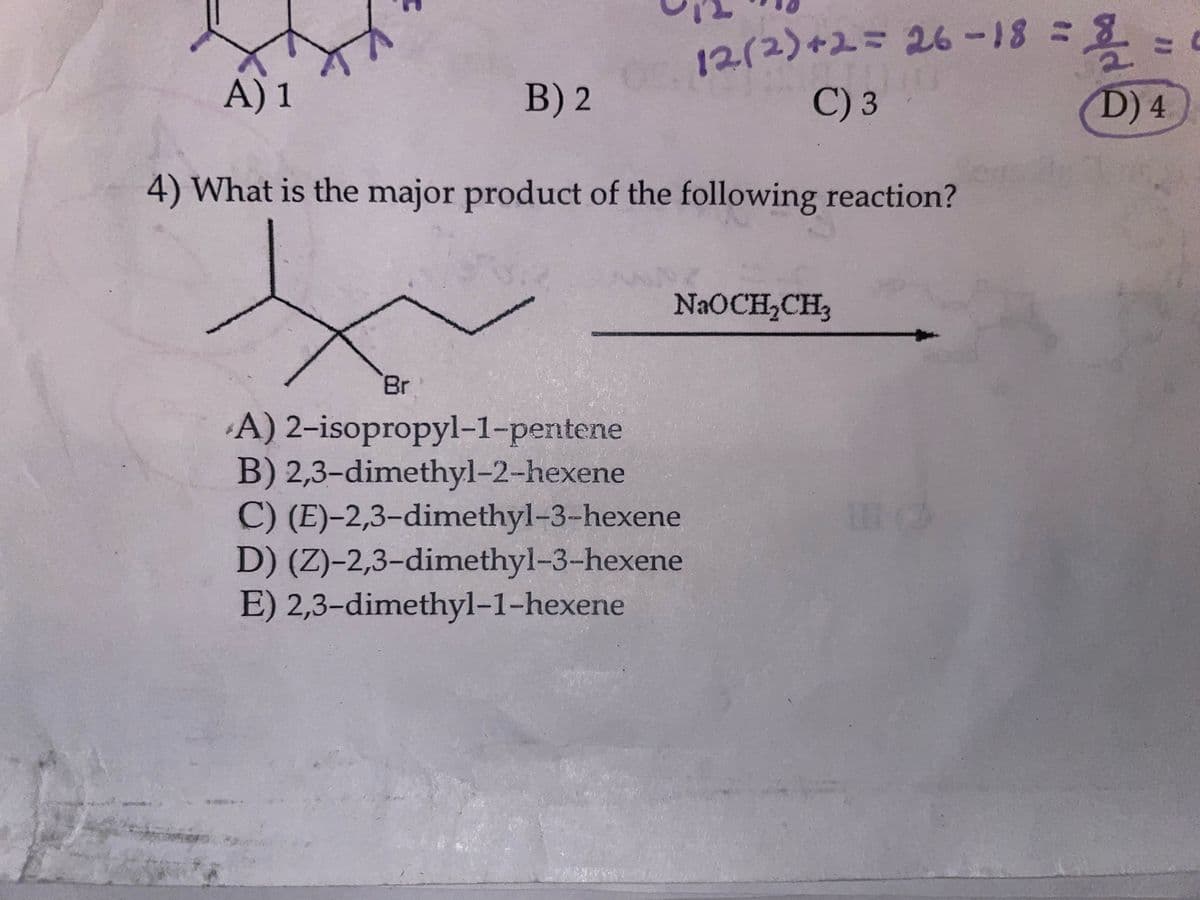 A) 1
B) 2
4) What is the major product of the following reaction?
Br
12(2) +2 = 26-18 =
C) 3
NaOCH₂CH3
A) 2-isopropyl-1-pentene
B) 2,3-dimethyl-2-hexene
C) (E)-2,3-dimethyl-3-hexene
D) (Z)-2,3-dimethyl-3-hexene
E) 2,3-dimethyl-1-hexene
11 (2
= =
oold
D) 4