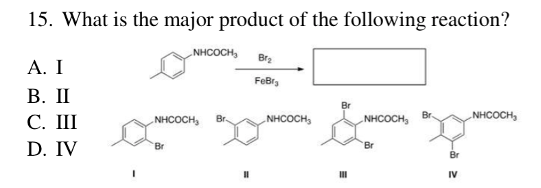 15. What is the major product of the following reaction?
A. I
B. II
C. III
D. IV
NHCOCH,
NHCOCH3
Br
Br.
Br2
FeBr
NHCOCH3
Br
III
NHCOCH3
Br
Br
Br
IV
NHCOCH,
