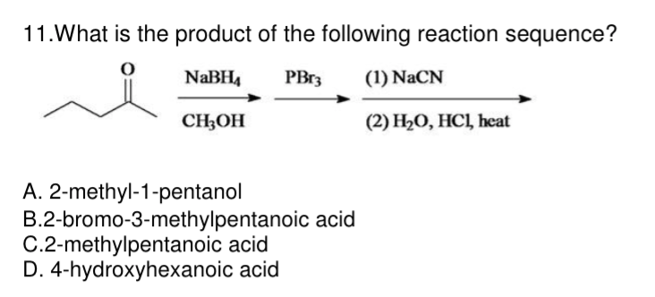 11. What is the product of the following reaction sequence?
NaBH₁
PBr3
(1) NaCN
CH3OH
(2) H₂O, HC1, heat
A. 2-methyl-1-pentanol
B.2-bromo-3-methylpentanoic acid
C.2-methylpentanoic acid
D. 4-hydroxyhexanoic acid