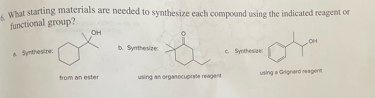 6. What starting materials are needed to synthesize each compound using the indicated reagent or
functional group?
a. Synthesize:
OH
from an ester
b. Synthesize:
using an organocuprate reagent
04
using a Grignard reagent
c. Synthesize:
OH