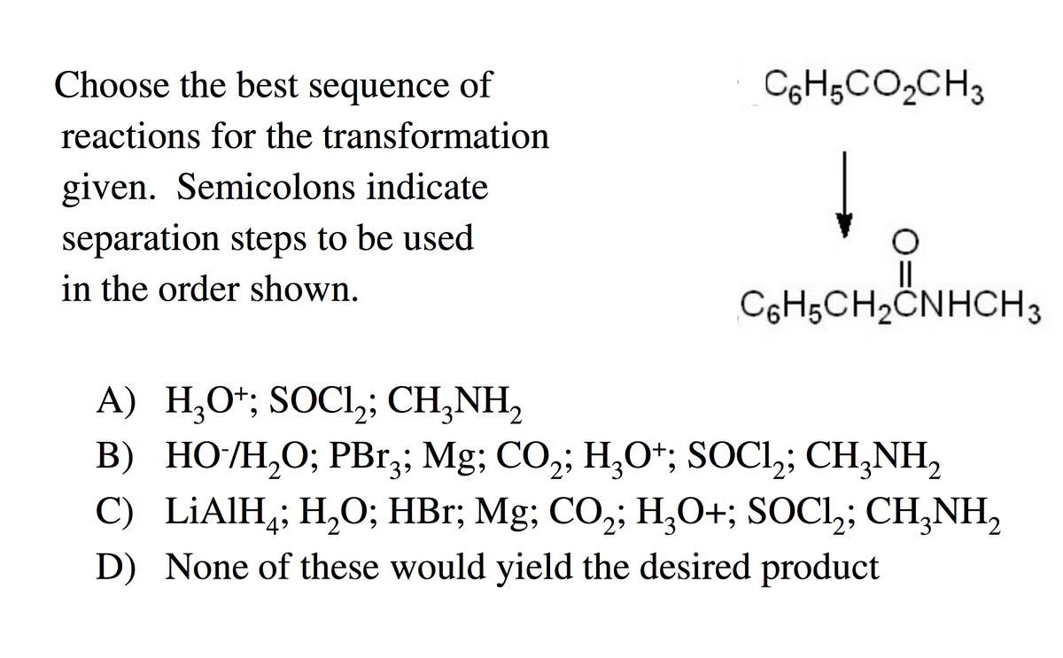 Choose the best sequence of
reactions for the transformation
given. Semicolons indicate
separation steps to be used
in the order shown.
A) H,O*; SOCl,;
SOCI₂;
C6H5CO2CH3
||
CoH5CH2CNHCH3
CHÍNH,
B) HO/H,O; PBrạ; Mg; CO,; H,O*; SOC1,; CH,NH,
C) LiAlH; H₂O; HBr; Mg; CO₂; H₂O+; SOCI₂; CH₂NH₂
D) None of these would yield the desired product
