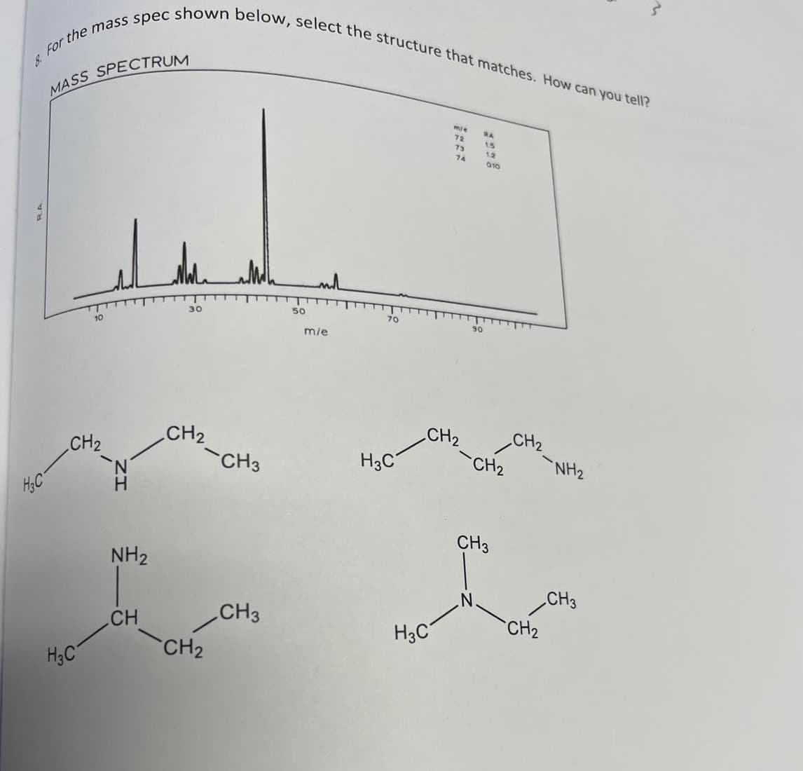 8. For the mass spec shown below, select the structure that matches. How can you tell?
MASS SPECTRUM
mie
RA
72
15
73
12
74
010
50
70
30
90
10
m/e
CH2
CH2
CH2
CH3
CH2
H3C°
CH2
NH2
H.
CH3
NH2
CH3
CH3
CH2
CH
H3C
CH2
H3C
