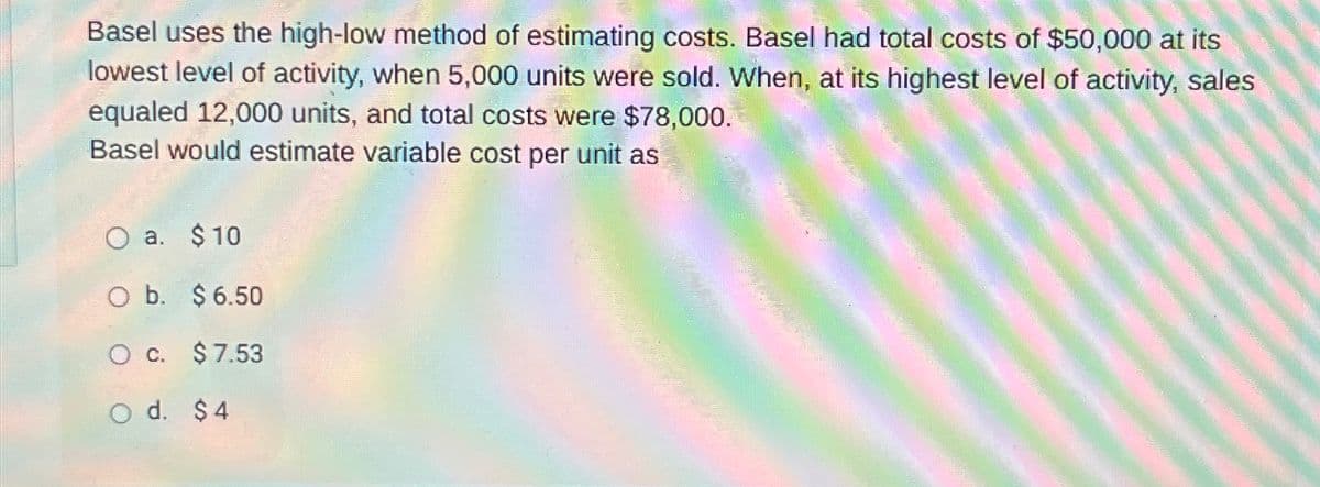 Basel uses the high-low method of estimating costs. Basel had total costs of $50,000 at its
lowest level of activity, when 5,000 units were sold. When, at its highest level of activity, sales
equaled 12,000 units, and total costs were $78,000.
Basel would estimate variable cost per unit as
O a. $ 10
O b. $6.50
○ c. $ 7.53
d. $4