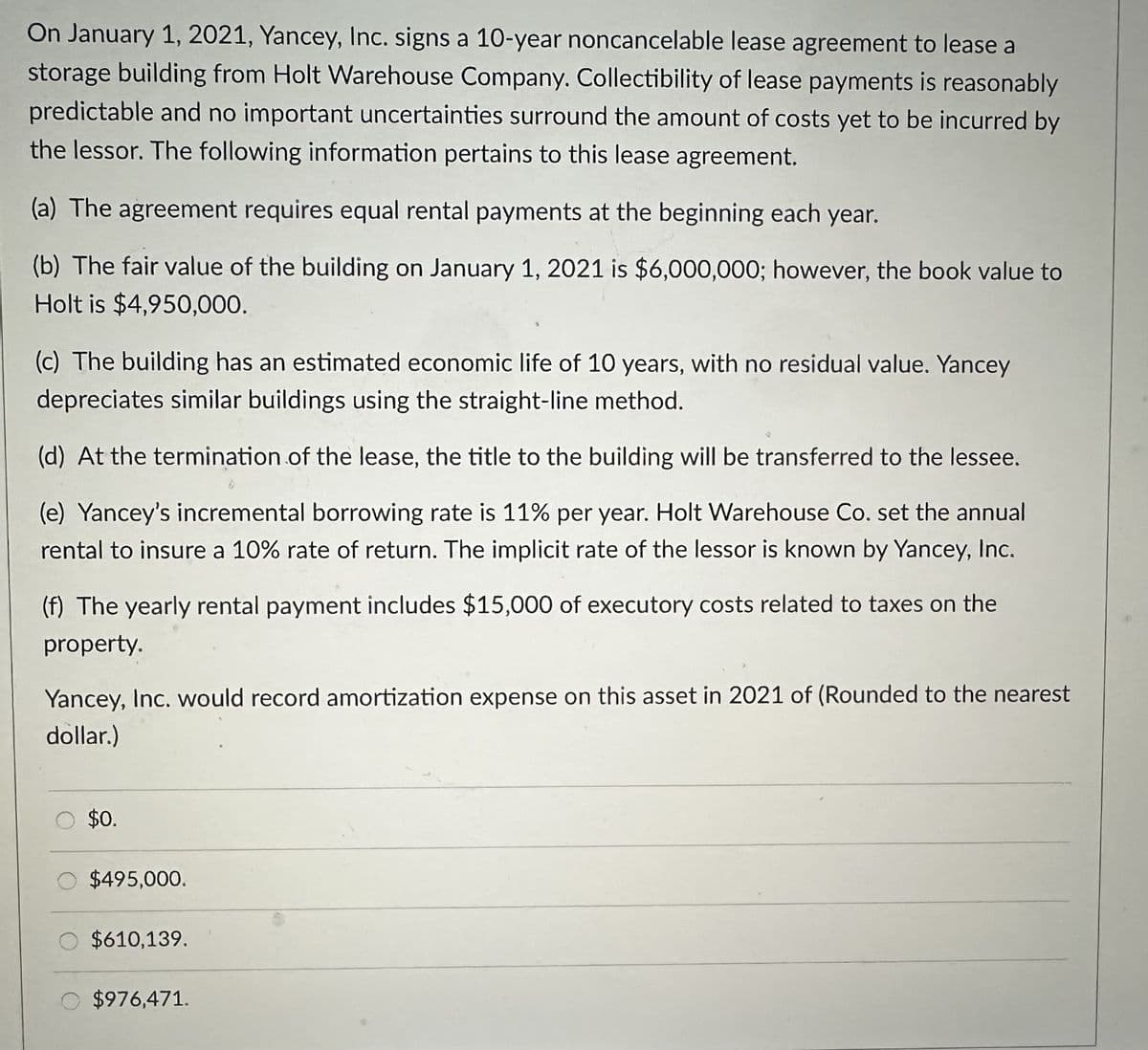On January 1, 2021, Yancey, Inc. signs a 10-year noncancelable lease agreement to lease a
storage building from Holt Warehouse Company. Collectibility of lease payments is reasonably
predictable and no important uncertainties surround the amount of costs yet to be incurred by
the lessor. The following information pertains to this lease agreement.
(a) The agreement requires equal rental payments at the beginning each year.
(b) The fair value of the building on January 1, 2021 is $6,000,000; however, the book value to
Holt is $4,950,000.
(c) The building has an estimated economic life of 10 years, with no residual value. Yancey
depreciates similar buildings using the straight-line method.
(d) At the termination of the lease, the title to the building will be transferred to the lessee.
(e) Yancey's incremental borrowing rate is 11% per year. Holt Warehouse Co. set the annual
rental to insure a 10% rate of return. The implicit rate of the lessor is known by Yancey, Inc.
(f) The yearly rental payment includes $15,000 of executory costs related to taxes on the
property.
Yancey, Inc. would record amortization expense on this asset in 2021 of (Rounded to the nearest
dollar.)
$0.
$495,000.
$610,139.
$976,471.