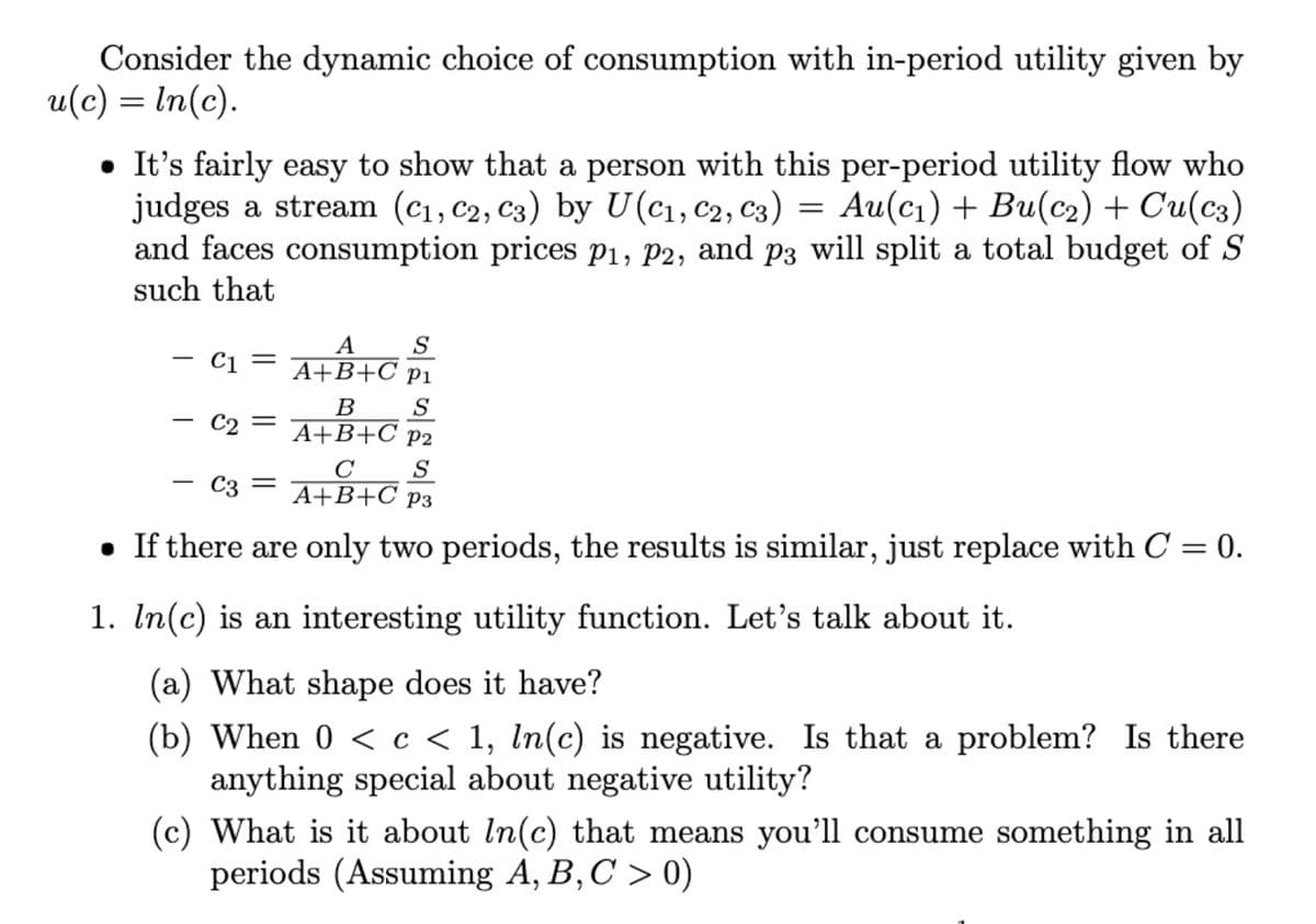 Consider the dynamic choice of consumption with in-period utility given by
u(c) = ln(c).
• It's fairly easy to show that a person with this per-period utility flow who
judges a stream (C₁, C2, C3) by U(C₁, C2, C3) = Au(c₁) + Bu(c₂) + Cu(c3)
and faces consumption prices P₁, P2, and p3 will split a total budget of S
such that
S
C1 =
A
A+B+C P1
S
- C₂ = A+B+C P²₂
P2
S
- C3 = A+B+C P3
. If there are only two periods, the results is similar, just replace with C = 0.
1. In(c) is an interesting utility function. Let's talk about it.
(a) What shape does it have?
(b) When 0 < c < 1, ln(c) is negative. Is that a problem? Is there
anything special about negative utility?
(c) What is it about In(c) that means you'll consume something in all
periods (Assuming A, B, C > 0)