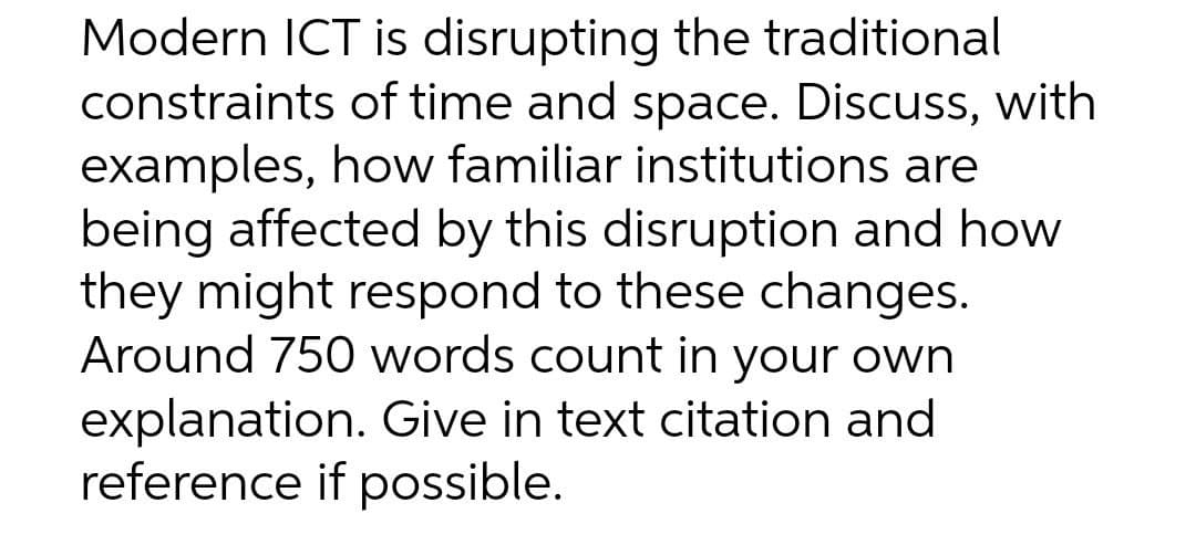 Modern ICT is disrupting the traditional
constraints of time and space. Discuss, with
examples, how familiar institutions are
being affected by this disruption and how
they might respond to these changes.
Around 750 words count in your own
explanation. Give in text citation and
reference if possible.
